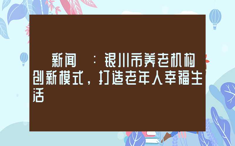 【新闻】：银川市养老机构创新模式，打造老年人幸福生活