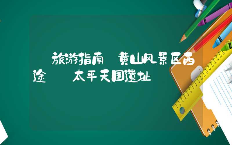 【旅游指南】黄山风景区西途——太平天国遗址