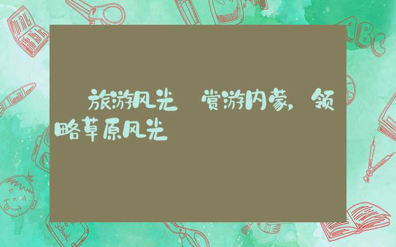 【旅游风光】赏游内蒙，领略草原风光