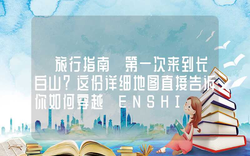 【旅行指南】第一次来到长白山？这份详细地图直接告诉你如何穿越 ENSHI】