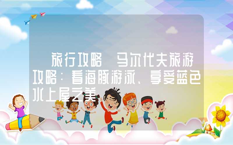【旅行攻略】马尔代夫旅游攻略：看海豚游泳、享受蓝色水上屋之美