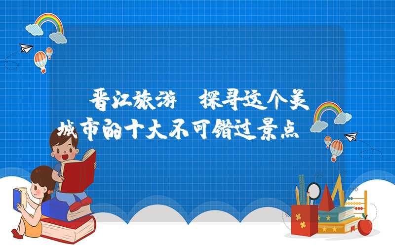 【晋江旅游】探寻这个美丽城市的十大不可错过景点