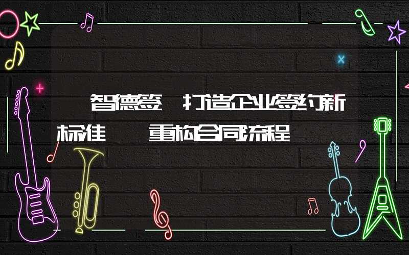 【智德签】打造企业签约新标准——重构合同流程