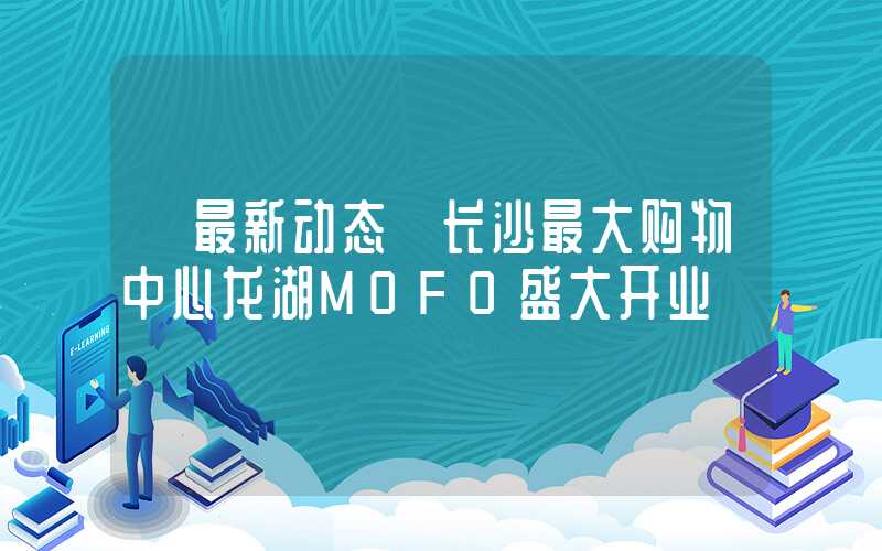 【最新动态】长沙最大购物中心龙湖MOFO盛大开业