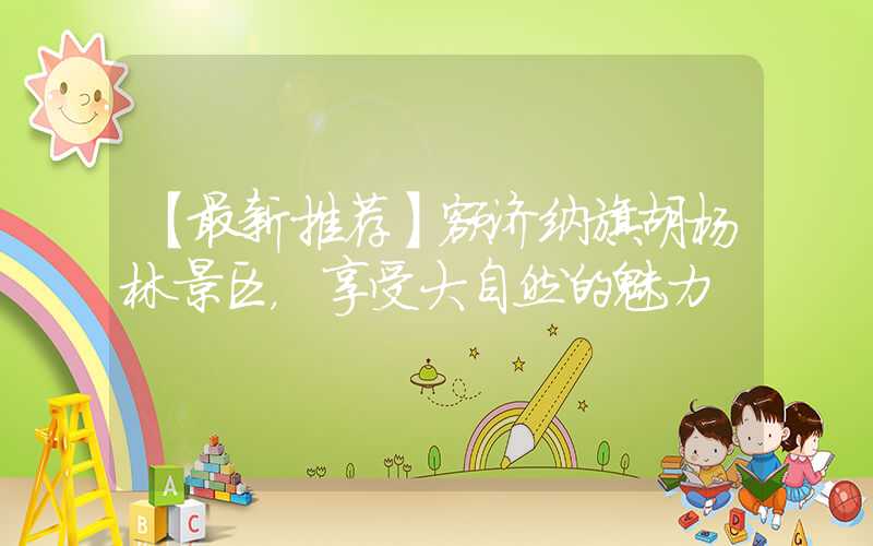 【最新推荐】额济纳旗胡杨林景区,享受大自然的魅力