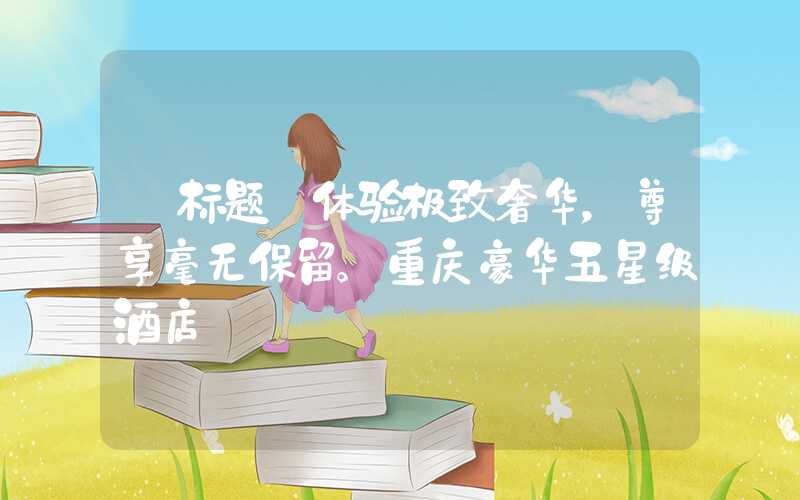 【标题】体验极致奢华,尊享毫无保留。重庆豪华五星级酒店