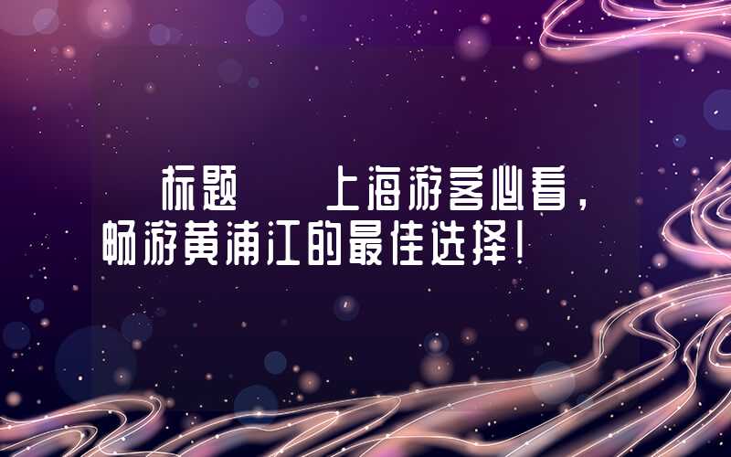 【标题】 上海游客必看，畅游黄浦江的最佳选择！