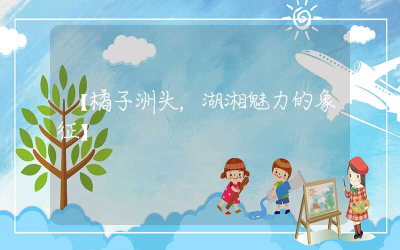 【橘子洲头，湖湘魅力的象征】