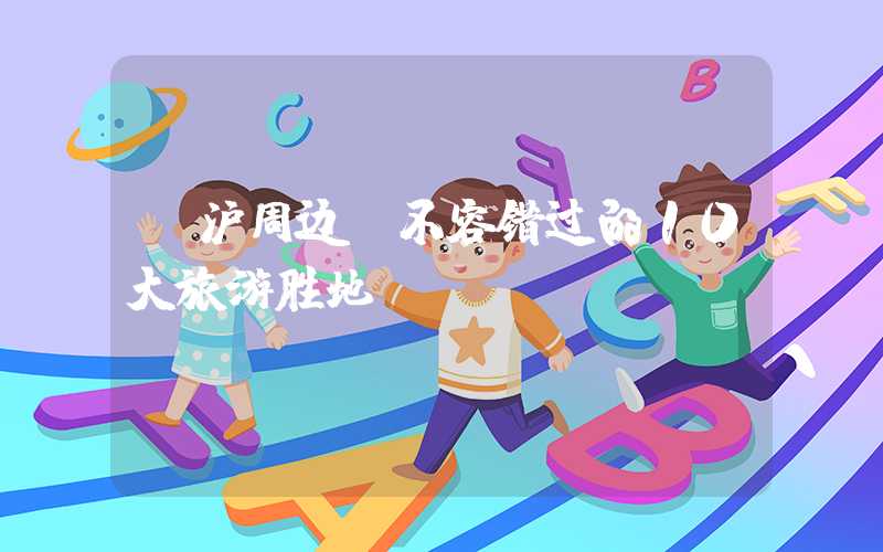 【沪周边】不容错过的10大旅游胜地!
