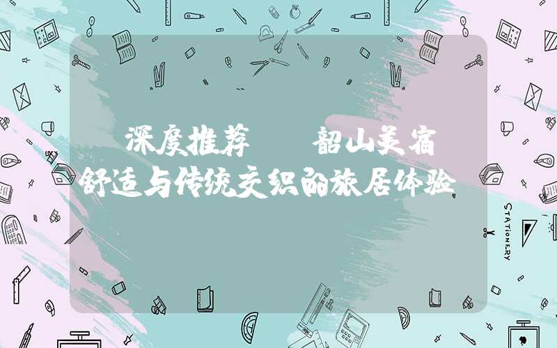 【深度推荐】 韶山美宿：舒适与传统交织的旅居体验