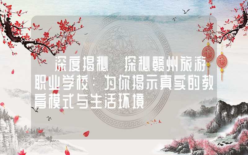 【深度揭秘】探秘赣州旅游职业学校:为你揭示真实的教育模式与生活环境