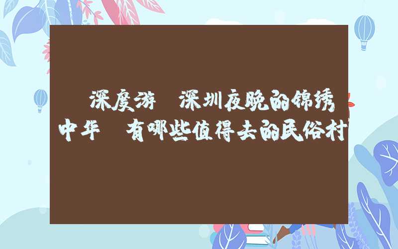 【深度游】深圳夜晚的锦绣中华，有哪些值得去的民俗村？