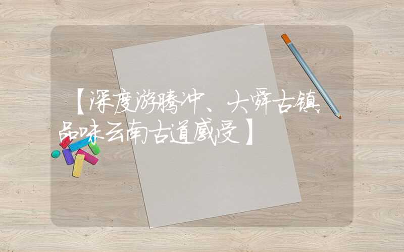 【深度游腾冲、大舜古镇,品味云南古道感受】