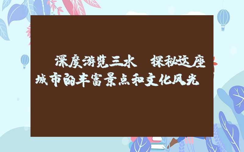【深度游览三水】探秘这座城市的丰富景点和文化风光