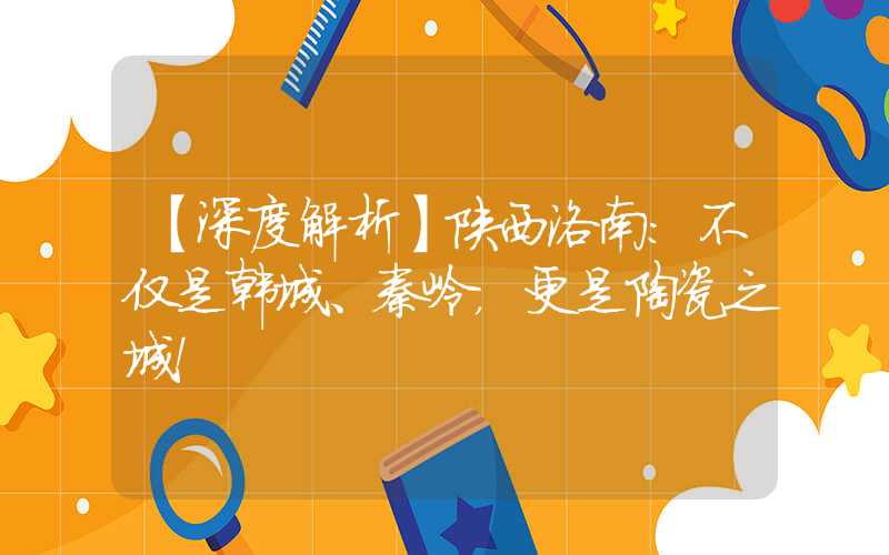 【深度解析】陕西洛南:不仅是韩城、秦岭,更是陶瓷之城!