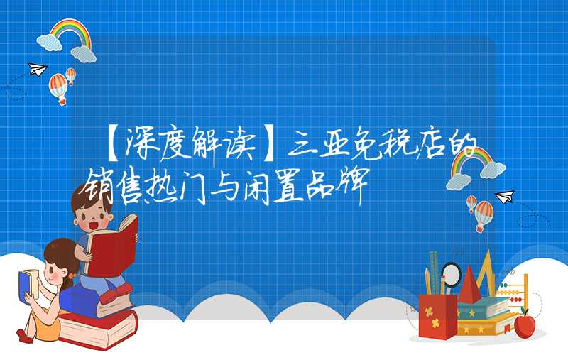 【深度解读】三亚免税店的销售热门与闲置品牌