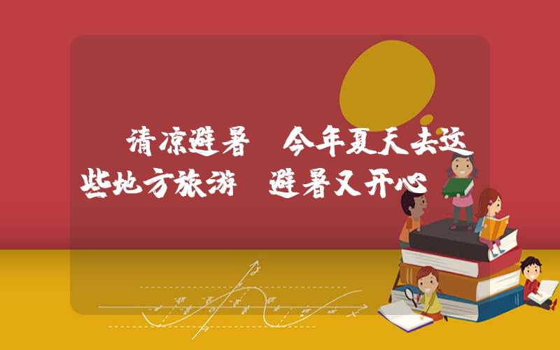 【清凉避暑】今年夏天去这些地方旅游，避暑又开心！