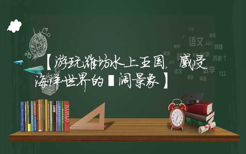 【游玩潍坊水上王国，感受海洋世界的壮阔景象】