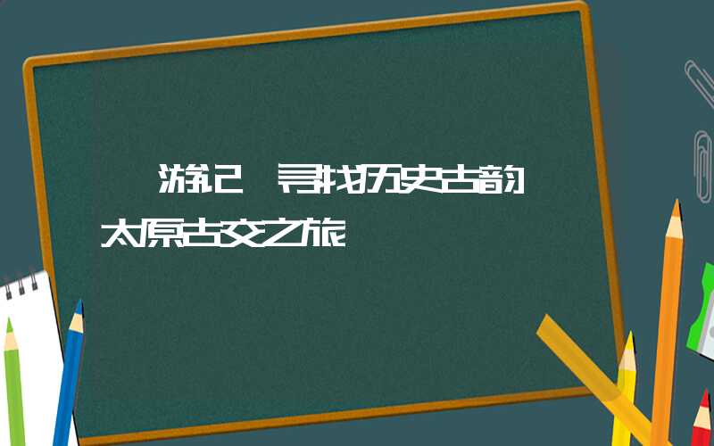【游记】寻找历史古韵——太原古交之旅