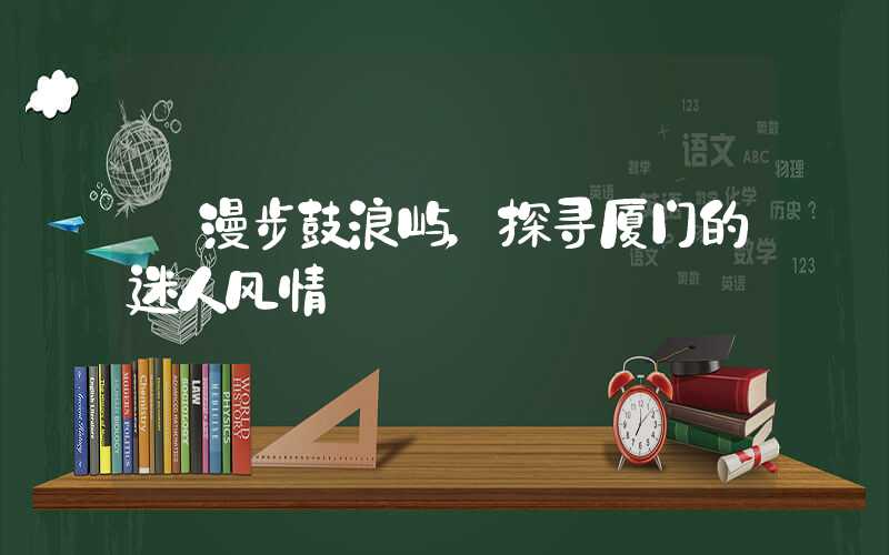 【漫步鼓浪屿,探寻厦门的迷人风情】