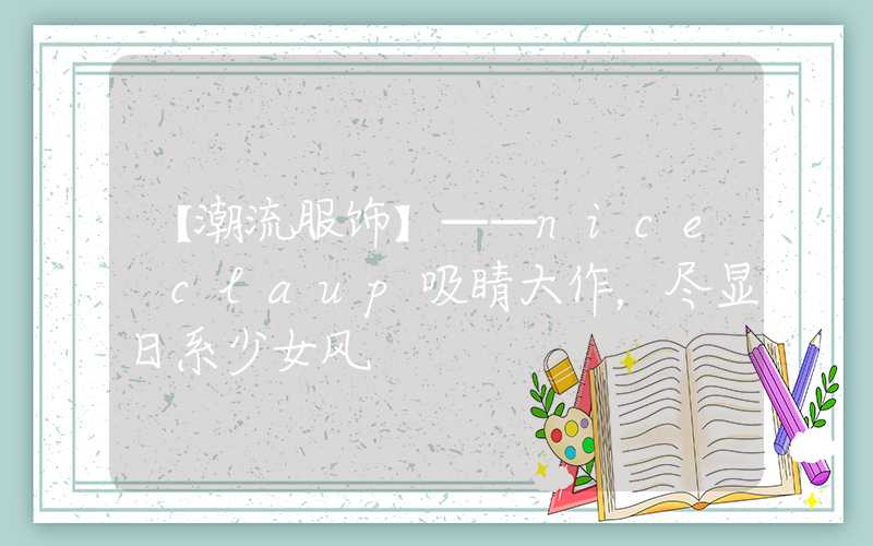 【潮流服饰】——nice claup吸睛大作，尽显日系少女风