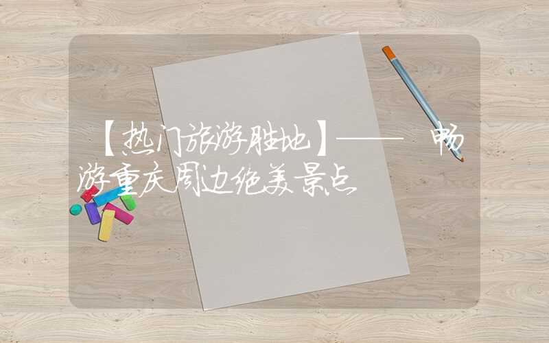 【热门旅游胜地】—— 畅游重庆周边绝美景点