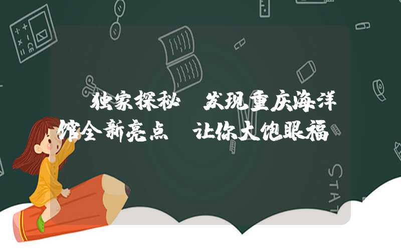【独家探秘】发现重庆海洋馆全新亮点，让你大饱眼福！