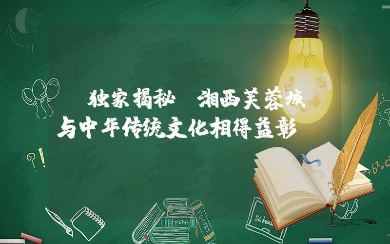 【独家揭秘】湘西芙蓉城:与中华传统文化相得益彰