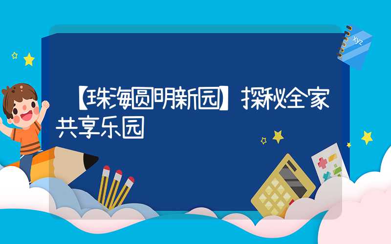 【珠海圆明新园】探秘全家共享乐园