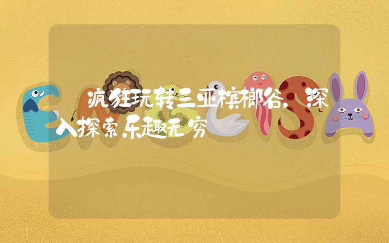 【疯狂玩转三亚槟榔谷,深入探索乐趣无穷】