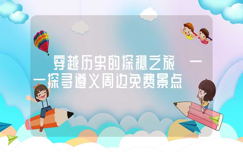 【穿越历史的探秘之旅】——探寻遵义周边免费景点