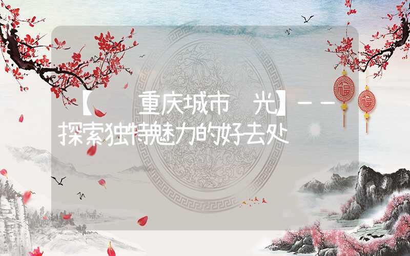 【纵观重庆城市风光】——探索独特魅力的好去处