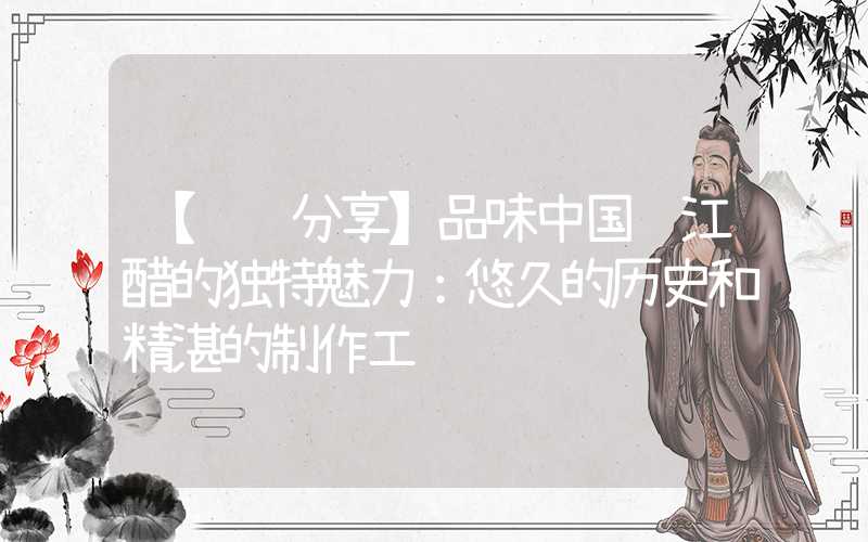 【经验分享】品味中国镇江醋的独特魅力:悠久的历史和精湛的制作工艺