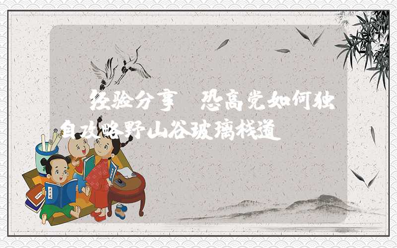 【经验分享】恐高党如何独自攻略野山谷玻璃栈道?