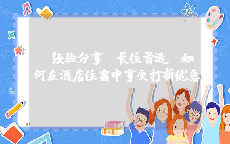 【经验分享】长住首选！如何在酒店住宿中享受打折优惠