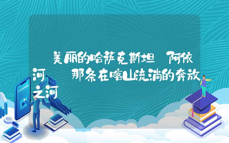 【美丽的哈萨克斯坦】阿依河——那条在喀山流淌的奔放之河