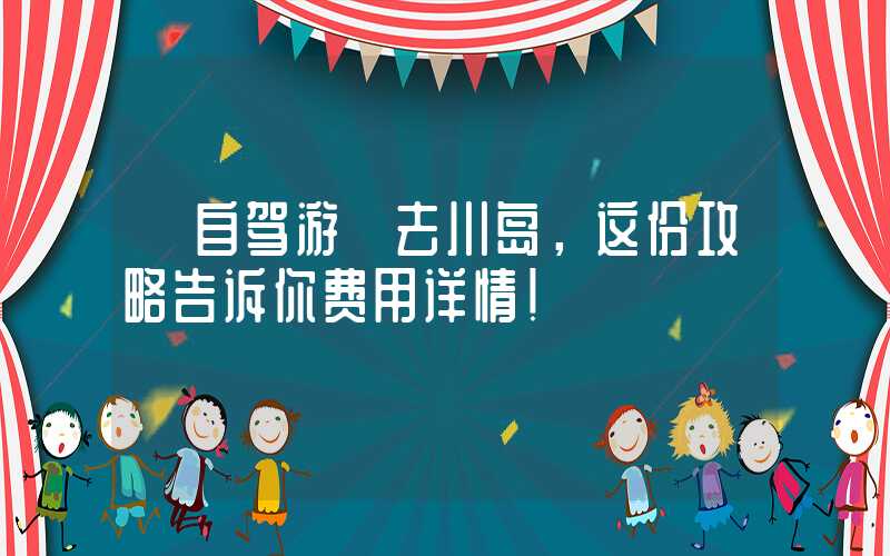 【自驾游】去川岛，这份攻略告诉你费用详情！