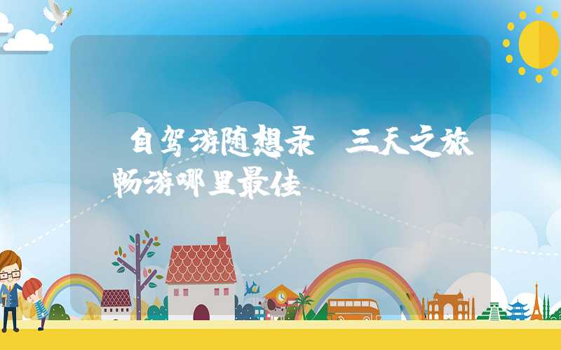 【自驾游随想录】三天之旅，畅游哪里最佳？
