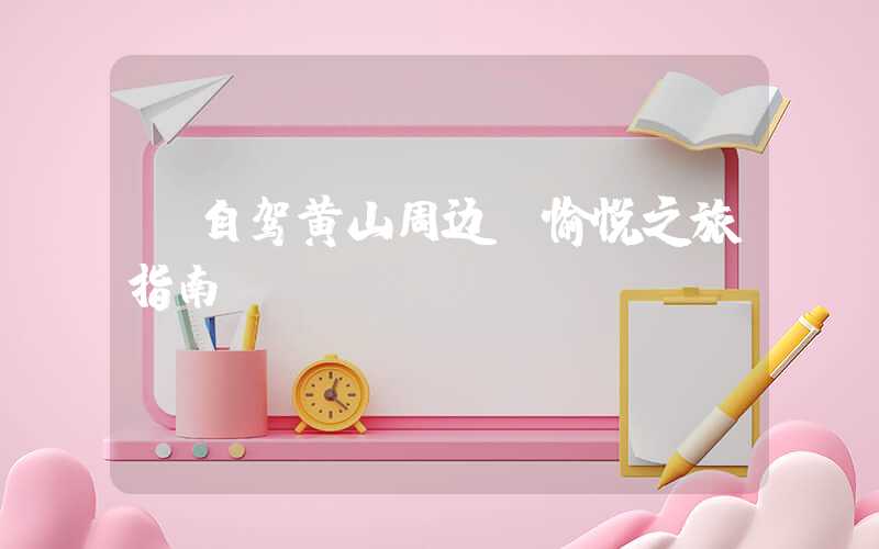 【自驾黄山周边 愉悦之旅指南】