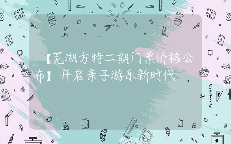 【芜湖方特二期门票价格公布】开启亲子游乐新时代