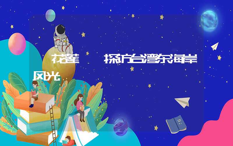 【花莲 】探访台湾东海岸风光