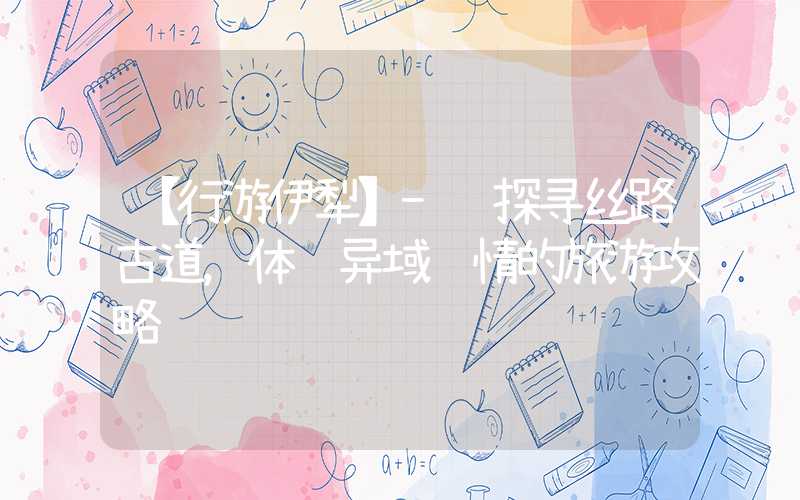【行游伊犁】- 探寻丝路古道，体验异域风情的旅游攻略