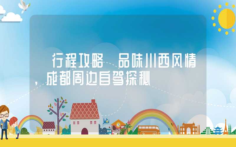 【行程攻略】品味川西风情，成都周边自驾探秘