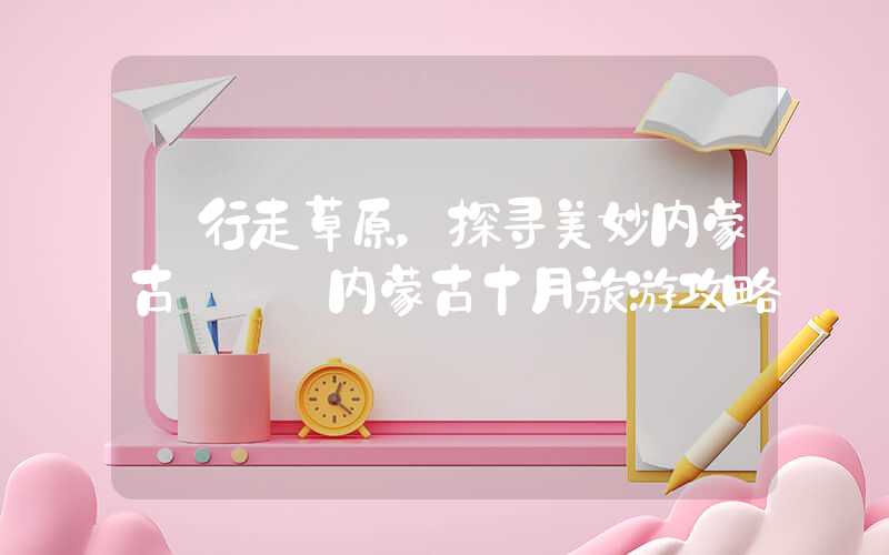 【行走草原，探寻美妙内蒙古】——内蒙古十月旅游攻略
