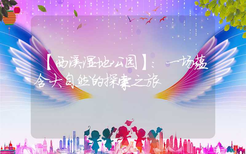 【西溪湿地公园】:一场蕴含大自然的探索之旅