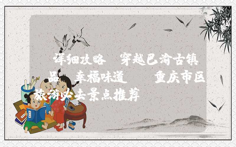 【详细攻略】穿越巴渝古镇，品尝幸福味道——重庆市区旅游必去景点推荐