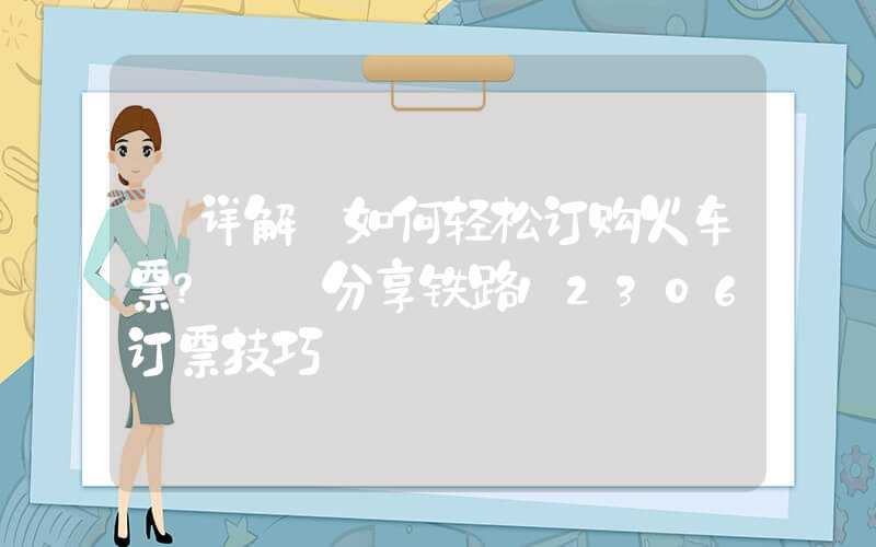 【详解】如何轻松订购火车票？——分享铁路12306订票技巧