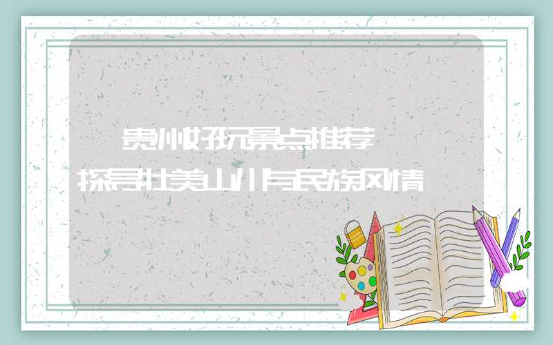 【贵州好玩景点推荐】——探寻壮美山川与民族风情