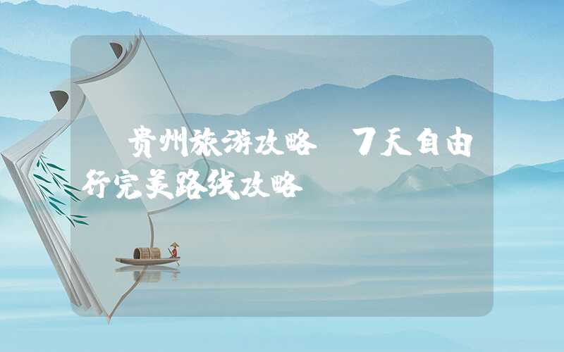 【贵州旅游攻略】7天自由行完美路线攻略
