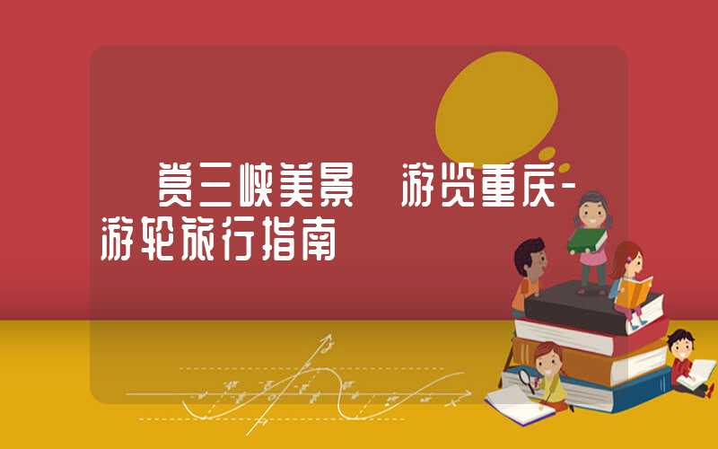 【赏三峡美景】游览重庆-游轮旅行指南